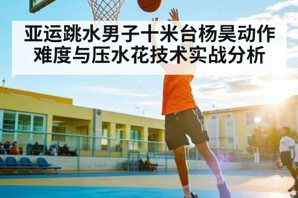亚运跳水男子十米台杨昊动作难度与压水花技术实战分析