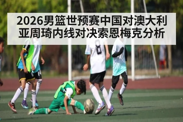 2026男篮世预赛中国对澳大利亚周琦内线对决索恩梅克分析