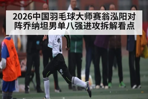 2026中国羽毛球大师赛翁泓阳对阵乔纳坦男单八强进攻拆解看点