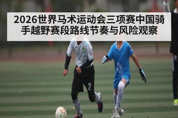 2026世界马术运动会三项赛中国骑手越野赛段路线节奏与风险观察